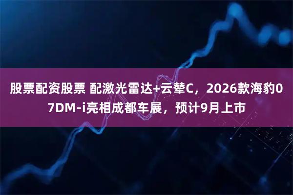 股票配资股票 配激光雷达+云辇C，2026款海豹07DM-i亮相成都车展，预计9月上市
