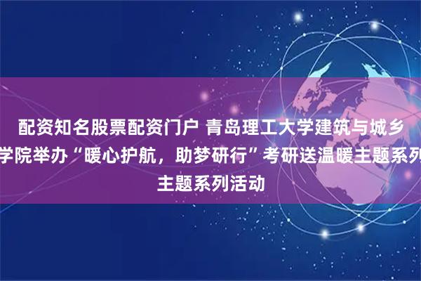 配资知名股票配资门户 青岛理工大学建筑与城乡规划学院举办“暖心护航，助梦研行”考研送温暖主题系列活动