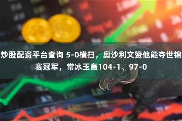 炒股配资平台查询 5-0横扫，奥沙利文赞他能夺世锦赛冠军，常冰玉轰104-1、97-0