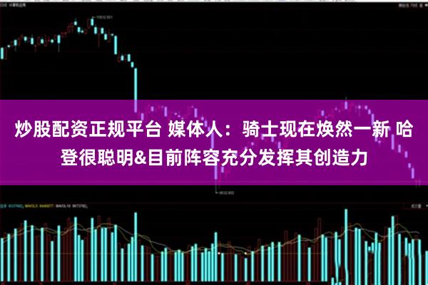 炒股配资正规平台 媒体人：骑士现在焕然一新 哈登很聪明&目前阵容充分发挥其创造力