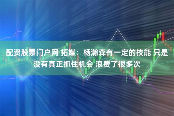 配资股票门户网 拓媒：杨瀚森有一定的技能 只是没有真正抓住机会 浪费了很多次