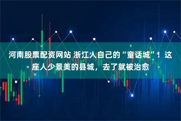 河南股票配资网站 浙江人自己的“童话城”！这座人少景美的县城，去了就被治愈