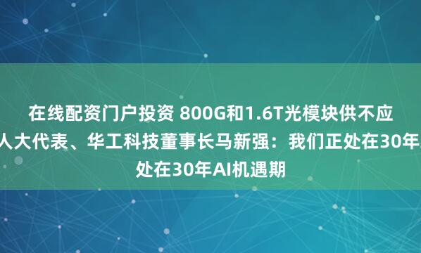 在线配资门户投资 800G和1.6T光模块供不应求! 全国人大代表、华工科技董事长马新强：我们正处在30年AI机遇期