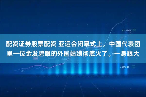 配资证券股票配资 亚运会闭幕式上，中国代表团里一位金发碧眼的外国姑娘彻底火了。一身跟大