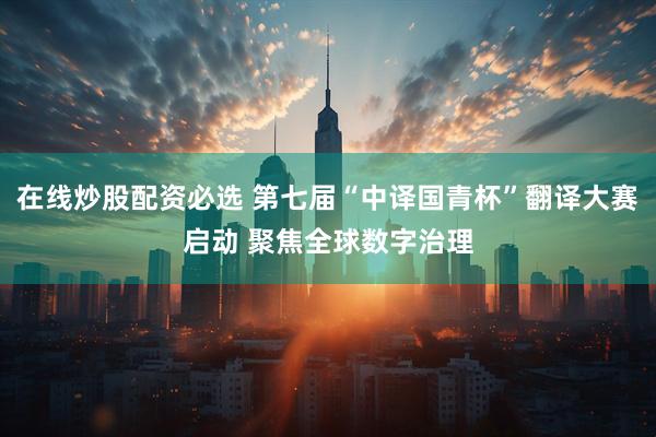 在线炒股配资必选 第七届“中译国青杯”翻译大赛启动 聚焦全球数字治理