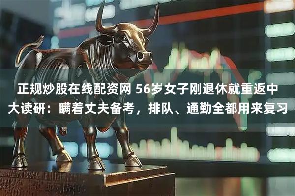 正规炒股在线配资网 56岁女子刚退休就重返中大读研：瞒着丈夫备考，排队、通勤全都用来复习
